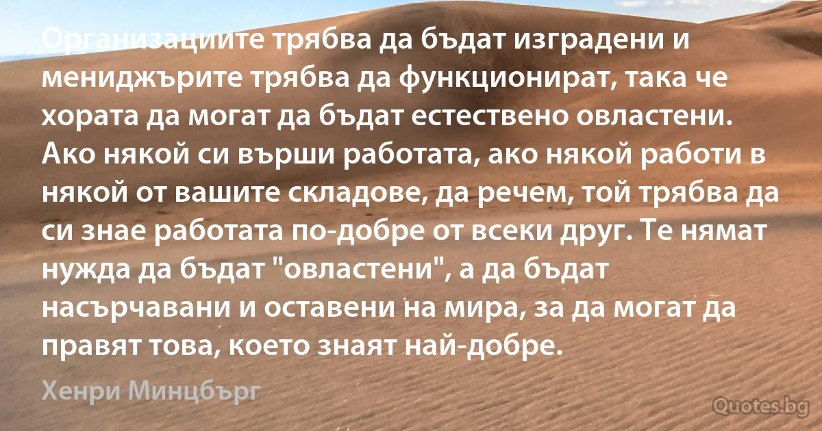 Организациите трябва да бъдат изградени и мениджърите трябва да функционират, така че хората да могат да бъдат естествено овластени. Ако някой си върши работата, ако някой работи в някой от вашите складове, да речем, той трябва да си знае работата по-добре от всеки друг. Те нямат нужда да бъдат "овластени", а да бъдат насърчавани и оставени на мира, за да могат да правят това, което знаят най-добре. (Хенри Минцбърг)