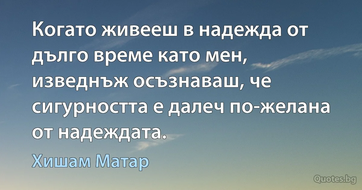 Когато живееш в надежда от дълго време като мен, изведнъж осъзнаваш, че сигурността е далеч по-желана от надеждата. (Хишам Матар)