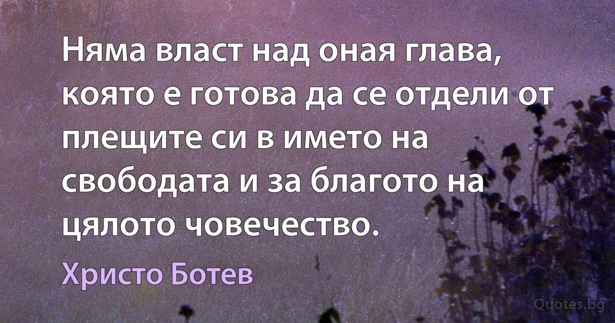 Няма власт над оная глава, която е готова да се отдели от плещите си в името на свободата и за благото на цялото човечество. (Христо Ботев)