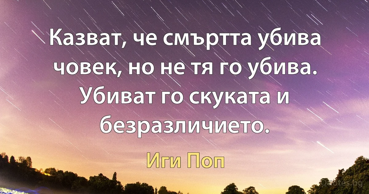 Казват, че смъртта убива човек, но не тя го убива. Убиват го скуката и безразличието. (Иги Поп)