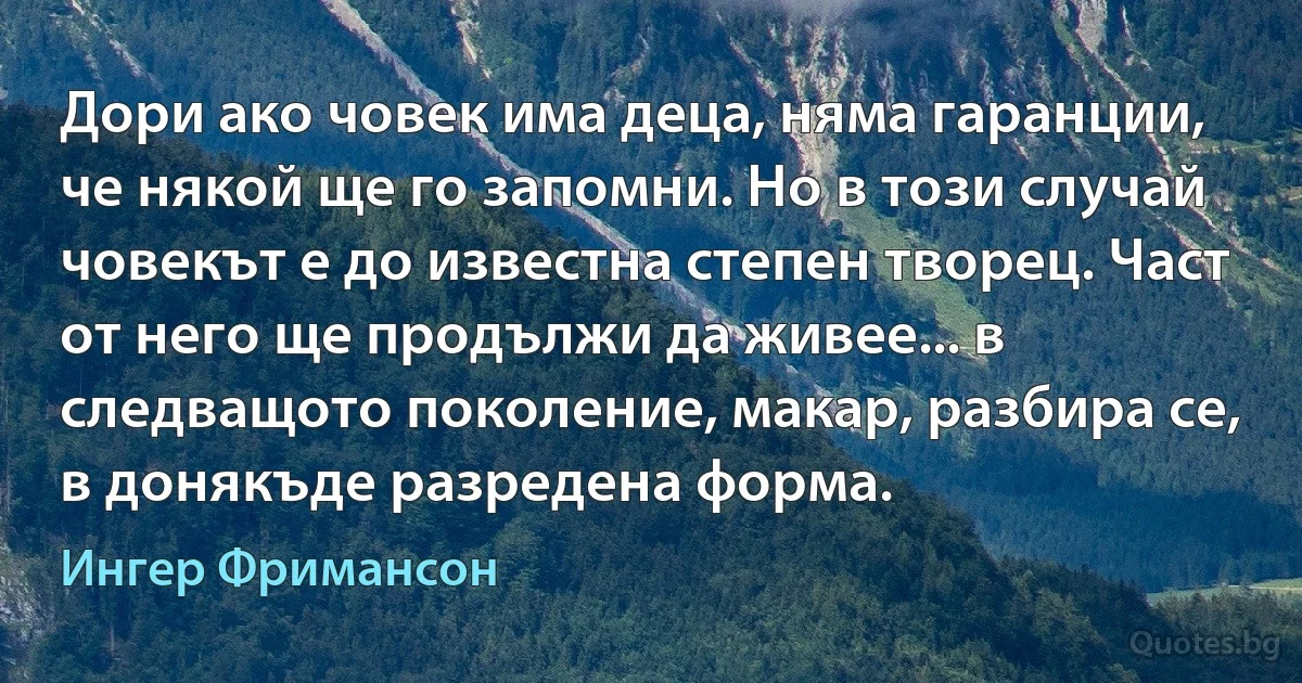 Дори ако човек има деца, няма гаранции, че някой ще го запомни. Но в този случай човекът е до известна степен творец. Част от него ще продължи да живее... в следващото поколение, макар, разбира се, в донякъде разредена форма. (Ингер Фримансон)