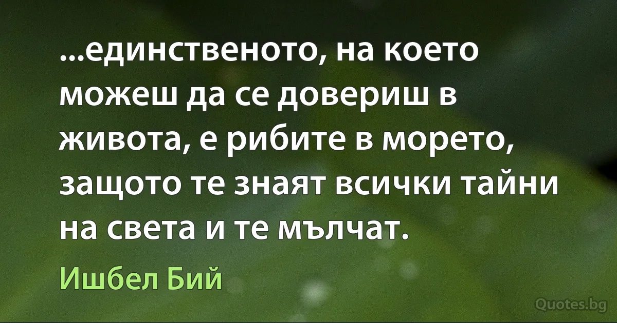 ...единственото, на което можеш да се довериш в живота, е рибите в морето, защото те знаят всички тайни на света и те мълчат. (Ишбел Бий)