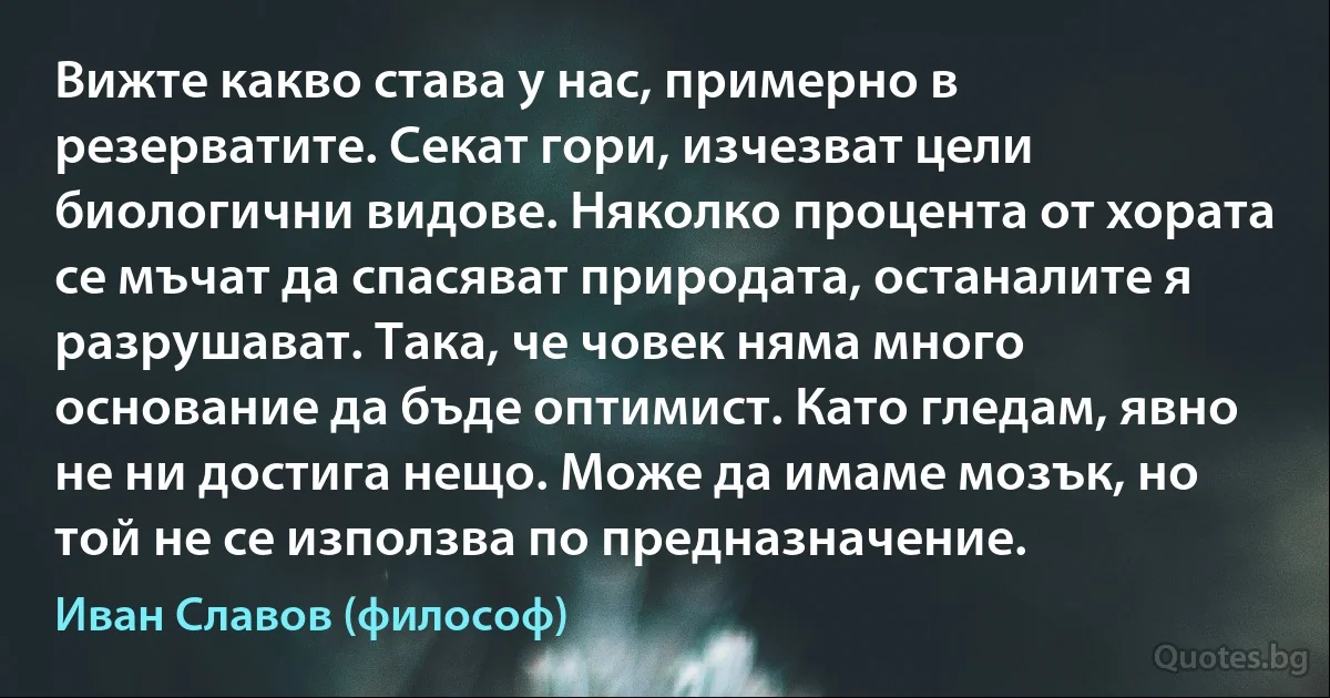 Вижте какво става у нас, примерно в резерватите. Секат гори, изчезват цели биологични видове. Няколко процента от хората се мъчат да спасяват природата, останалите я разрушават. Така, че човек няма много основание да бъде оптимист. Като гледам, явно не ни достига нещо. Може да имаме мозък, но той не се използва по предназначение. (Иван Славов (философ))