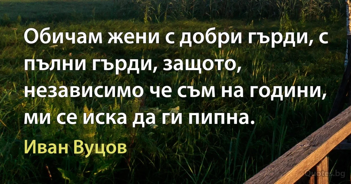 Обичам жени с добри гърди, с пълни гърди, защото, независимо че съм на години, ми се иска да ги пипна. (Иван Вуцов)