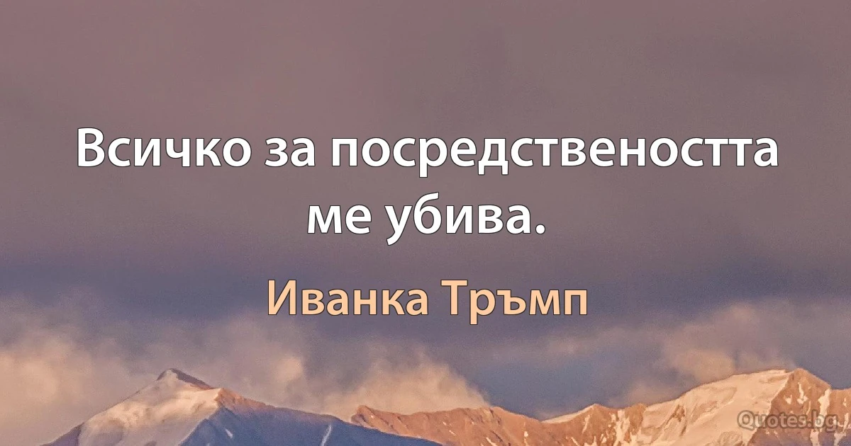 Всичко за посредствеността ме убива. (Иванка Тръмп)