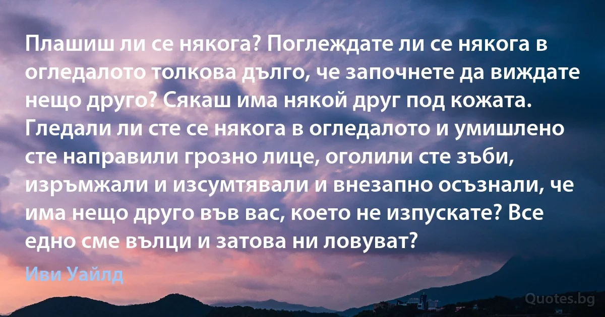 Плашиш ли се някога? Поглеждате ли се някога в огледалото толкова дълго, че започнете да виждате нещо друго? Сякаш има някой друг под кожата. Гледали ли сте се някога в огледалото и умишлено сте направили грозно лице, оголили сте зъби, изръмжали и изсумтявали и внезапно осъзнали, че има нещо друго във вас, което не изпускате? Все едно сме вълци и затова ни ловуват? (Иви Уайлд)