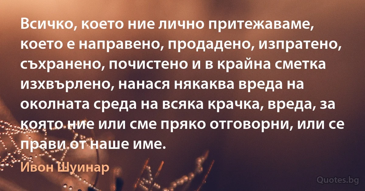 Всичко, което ние лично притежаваме, което е направено, продадено, изпратено, съхранено, почистено и в крайна сметка изхвърлено, нанася някаква вреда на околната среда на всяка крачка, вреда, за която ние или сме пряко отговорни, или се прави от наше име. (Ивон Шуинар)