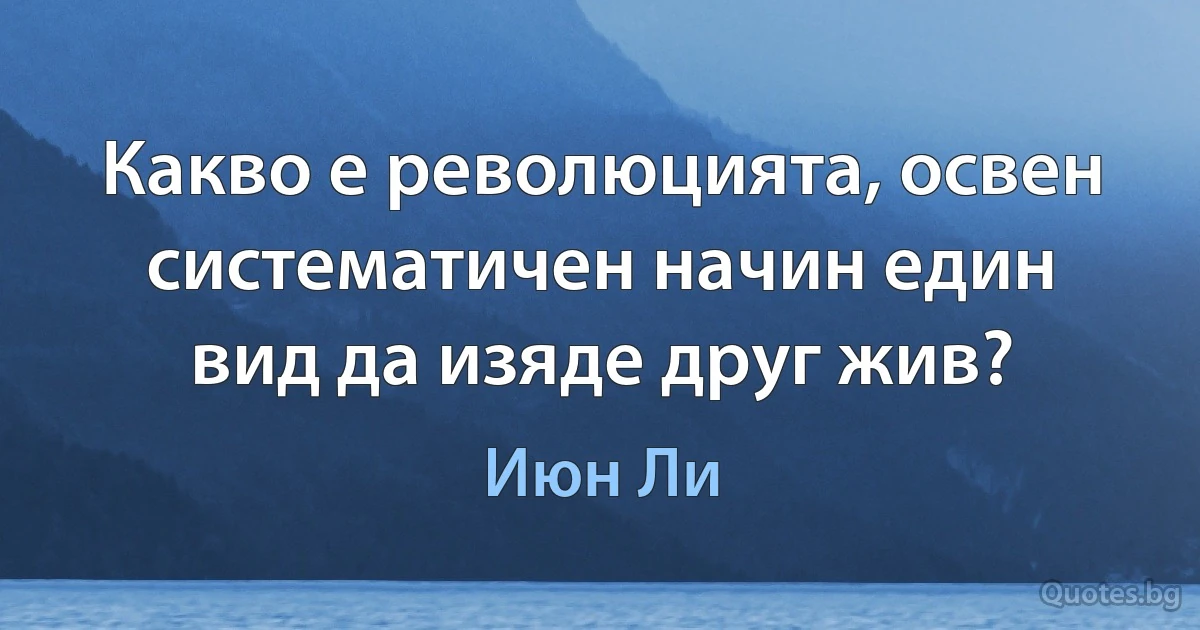 Какво е революцията, освен систематичен начин един вид да изяде друг жив? (Июн Ли)