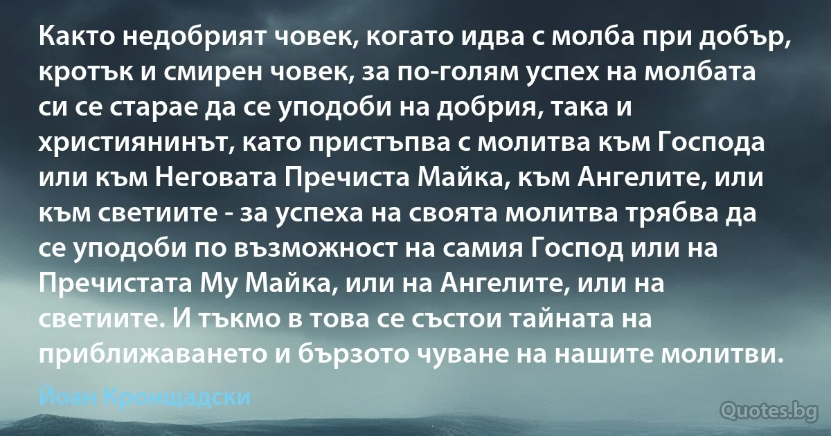 Както недобрият човек, когато идва с молба при добър, кротък и смирен човек, за по-голям успех на молбата си се старае да се уподоби на добрия, така и християнинът, като пристъпва с молитва към Господа или към Неговата Пречиста Майка, към Ангелите, или към светиите - за успеха на своята молитва трябва да се уподоби по възможност на самия Господ или на Пречистата Му Майка, или на Ангелите, или на светиите. И тъкмо в това се състои тайната на приближаването и бързото чуване на нашите молитви. (Йоан Кронщадски)