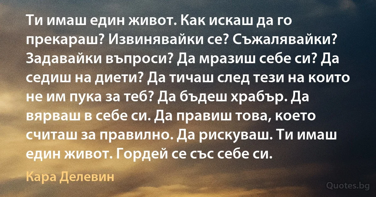 Ти имаш един живот. Как искаш да го прекараш? Извинявайки се? Съжалявайки? Задавайки въпроси? Да мразиш себе си? Да седиш на диети? Да тичаш след тези на които не им пука за теб? Да бъдеш храбър. Да вярваш в себе си. Да правиш това, което считаш за правилно. Да рискуваш. Ти имаш един живот. Гордей се със себе си. (Кара Делевин)