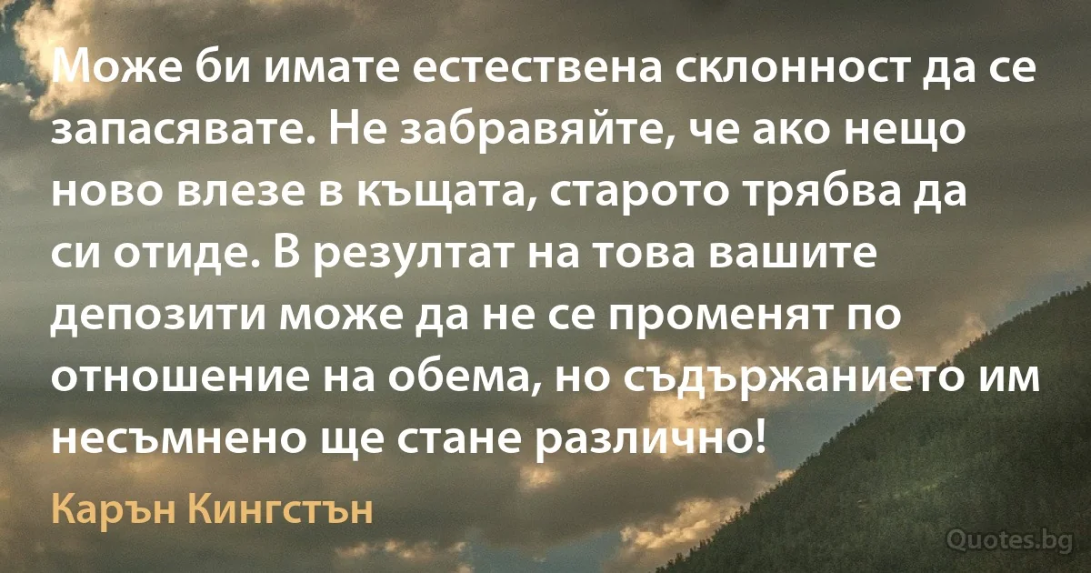 Може би имате естествена склонност да се запасявате. Не забравяйте, че ако нещо ново влезе в къщата, старото трябва да си отиде. В резултат на това вашите депозити може да не се променят по отношение на обема, но съдържанието им несъмнено ще стане различно! (Карън Кингстън)