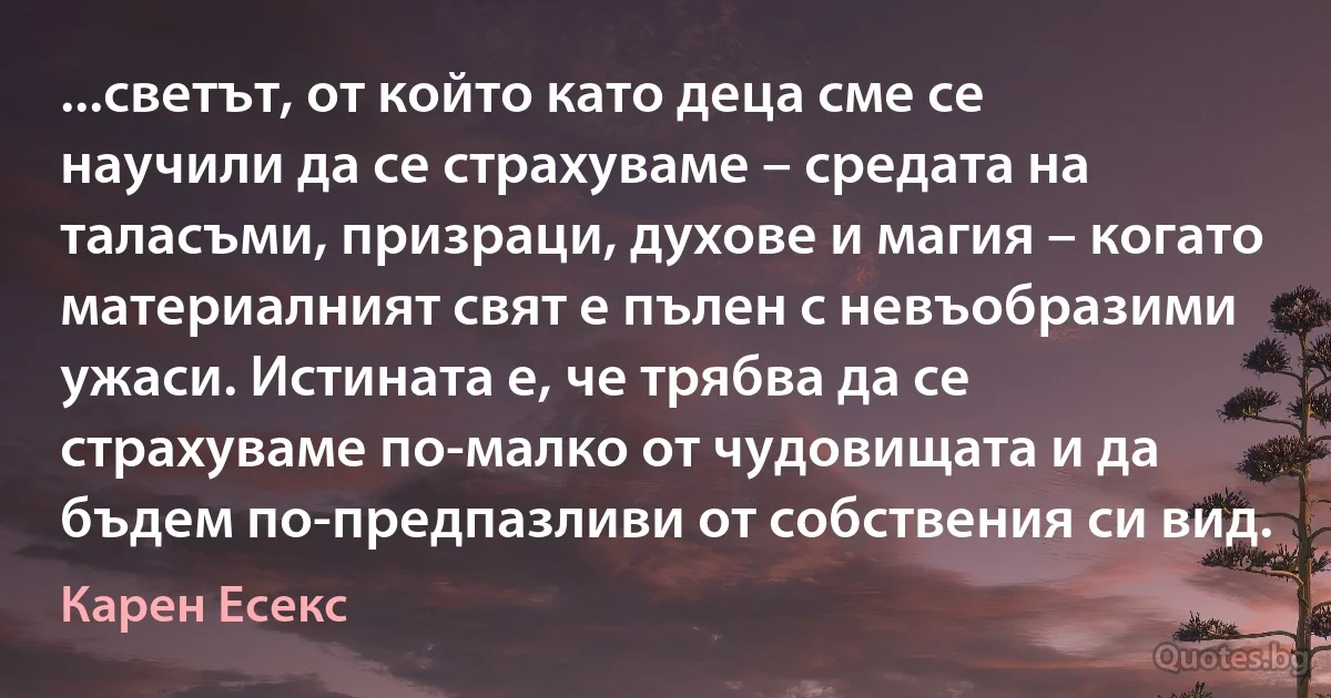 ...светът, от който като деца сме се научили да се страхуваме – средата на таласъми, призраци, духове и магия – когато материалният свят е пълен с невъобразими ужаси. Истината е, че трябва да се страхуваме по-малко от чудовищата и да бъдем по-предпазливи от собствения си вид. (Карен Есекс)