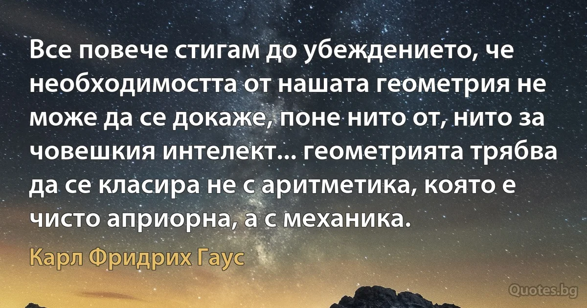 Все повече стигам до убеждението, че необходимостта от нашата геометрия не може да се докаже, поне нито от, нито за човешкия интелект... геометрията трябва да се класира не с аритметика, която е чисто априорна, а с механика. (Карл Фридрих Гаус)