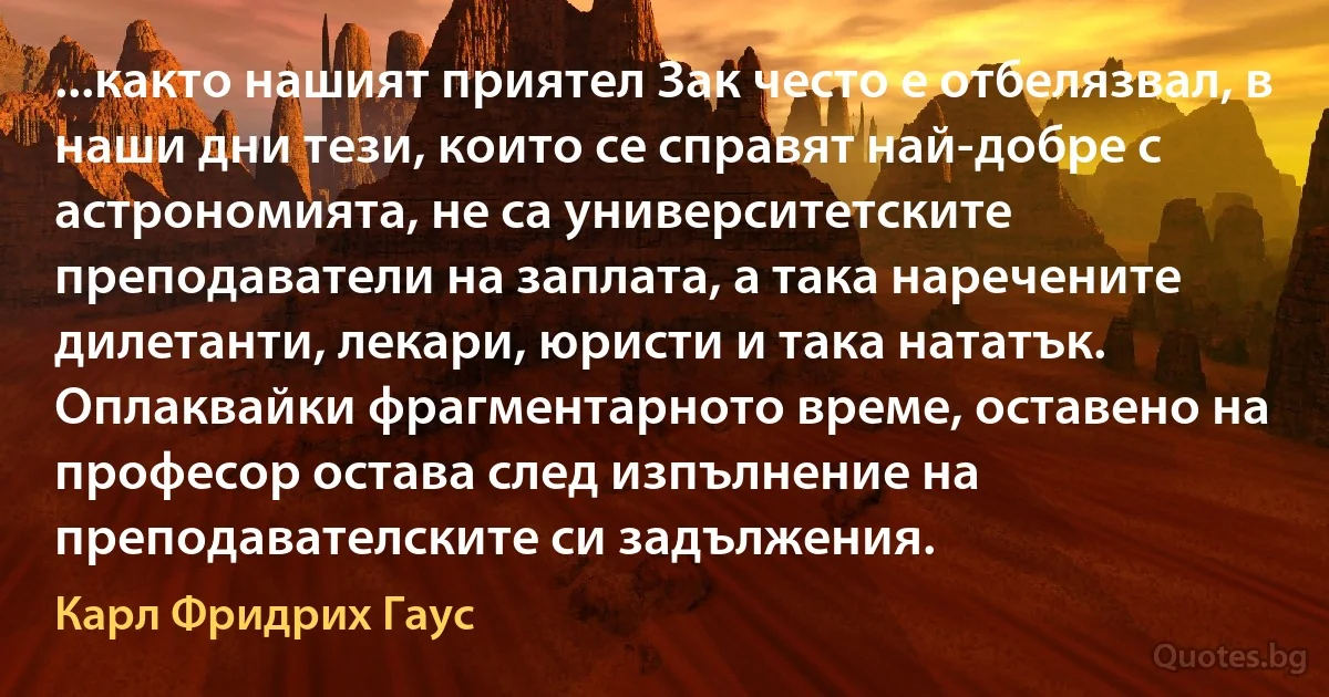 ...както нашият приятел Зак често е отбелязвал, в наши дни тези, които се справят най-добре с астрономията, не са университетските преподаватели на заплата, а така наречените дилетанти, лекари, юристи и така нататък. Оплаквайки фрагментарното време, оставено на професор остава след изпълнение на преподавателските си задължения. (Карл Фридрих Гаус)