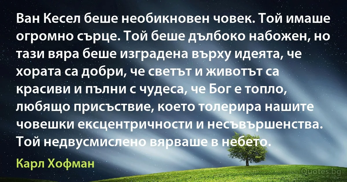 Ван Кесел беше необикновен човек. Той имаше огромно сърце. Той беше дълбоко набожен, но тази вяра беше изградена върху идеята, че хората са добри, че светът и животът са красиви и пълни с чудеса, че Бог е топло, любящо присъствие, което толерира нашите човешки ексцентричности и несъвършенства. Той недвусмислено вярваше в небето. (Карл Хофман)