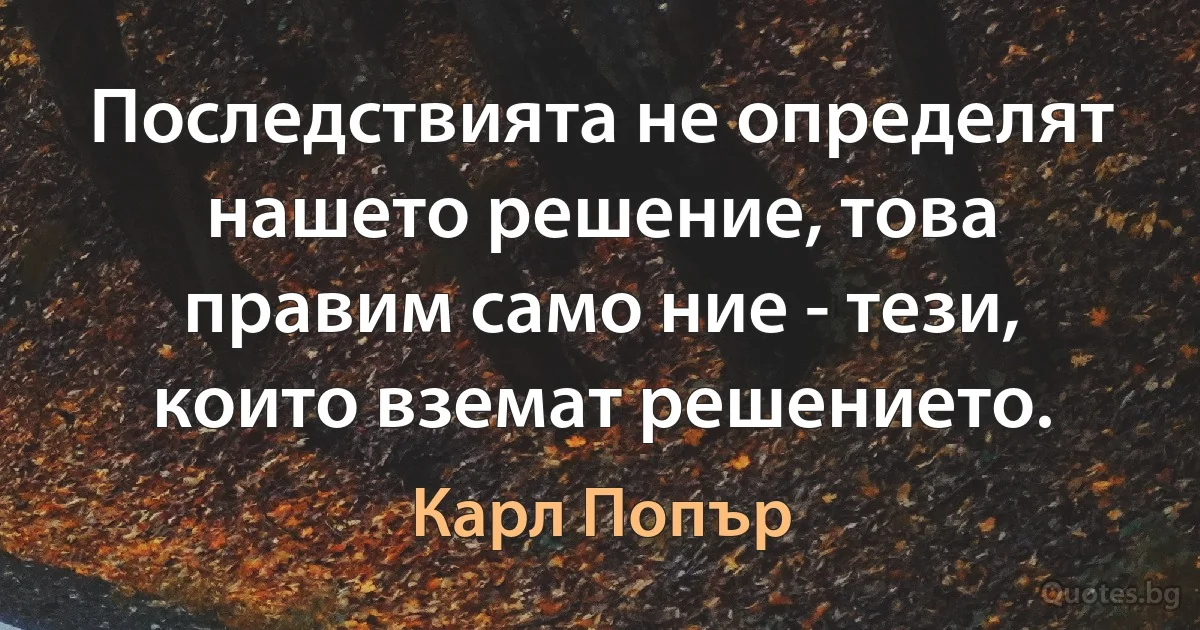 Последствията не определят нашето решение, това правим само ние - тези, които вземат решението. (Карл Попър)