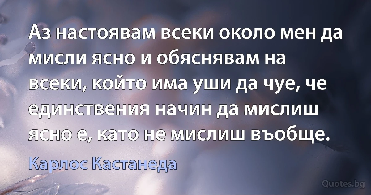 Аз настоявам всеки около мен да мисли ясно и обяснявам на всеки, който има уши да чуе, че единствения начин да мислиш ясно е, като не мислиш въобще. (Карлос Кастанеда)