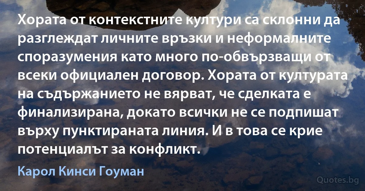 Хората от контекстните култури са склонни да разглеждат личните връзки и неформалните споразумения като много по-обвързващи от всеки официален договор. Хората от културата на съдържанието не вярват, че сделката е финализирана, докато всички не се подпишат върху пунктираната линия. И в това се крие потенциалът за конфликт. (Карол Кинси Гоуман)