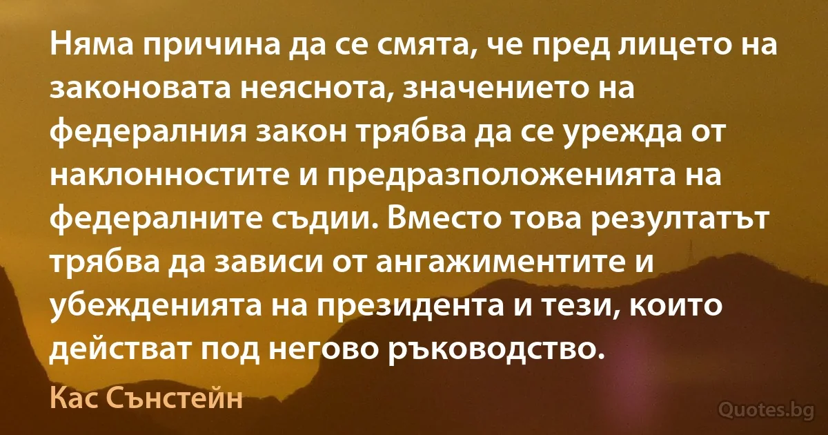 Няма причина да се смята, че пред лицето на законовата неяснота, значението на федералния закон трябва да се урежда от наклонностите и предразположенията на федералните съдии. Вместо това резултатът трябва да зависи от ангажиментите и убежденията на президента и тези, които действат под негово ръководство. (Кас Сънстейн)