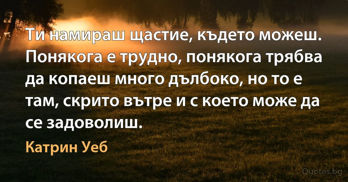 Ти намираш щастие, където можеш. Понякога е трудно, понякога трябва да копаеш много дълбоко, но то е там, скрито вътре и с което може да се задоволиш. (Катрин Уеб)