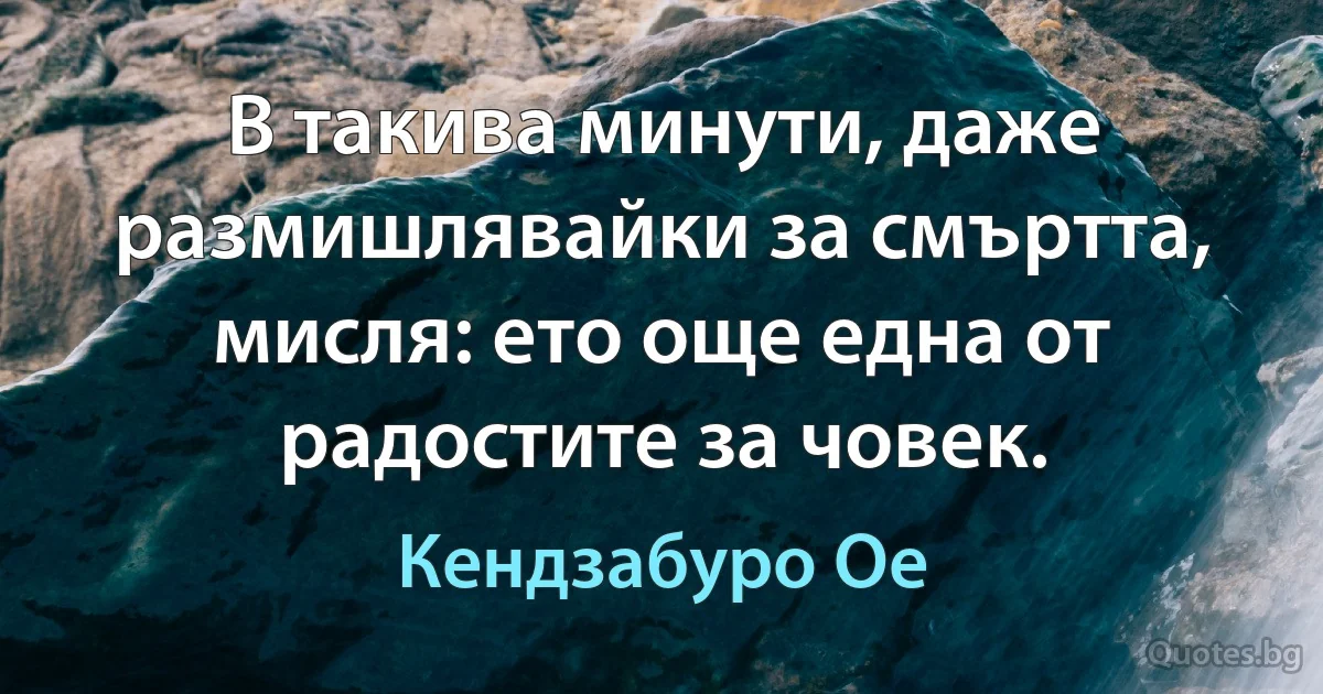 В такива минути, даже размишлявайки за смъртта, мисля: ето още една от радостите за човек. (Кендзабуро Ое)