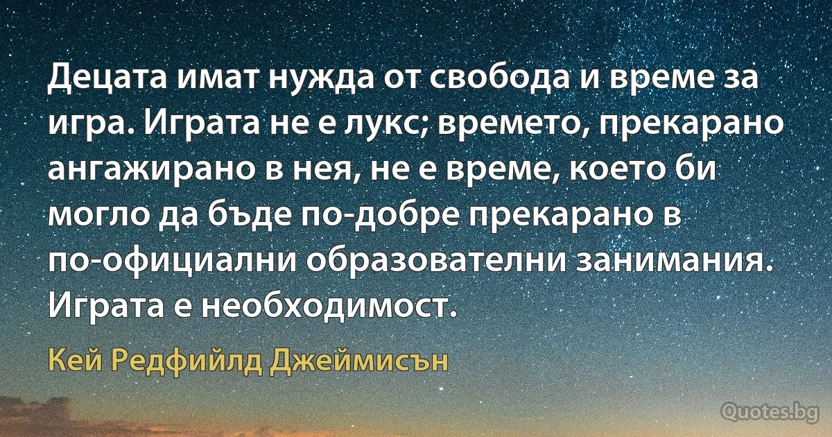 Децата имат нужда от свобода и време за игра. Играта не е лукс; времето, прекарано ангажирано в нея, не е време, което би могло да бъде по-добре прекарано в по-официални образователни занимания. Играта е необходимост. (Кей Редфийлд Джеймисън)