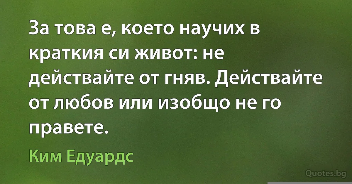 За това е, което научих в краткия си живот: не действайте от гняв. Действайте от любов или изобщо не го правете. (Ким Едуардс)