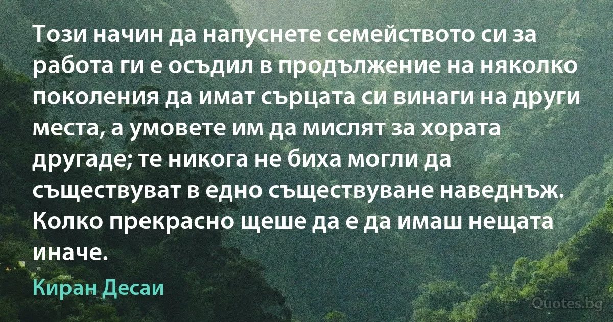 Този начин да напуснете семейството си за работа ги е осъдил в продължение на няколко поколения да имат сърцата си винаги на други места, а умовете им да мислят за хората другаде; те никога не биха могли да съществуват в едно съществуване наведнъж. Колко прекрасно щеше да е да имаш нещата иначе. (Киран Десаи)