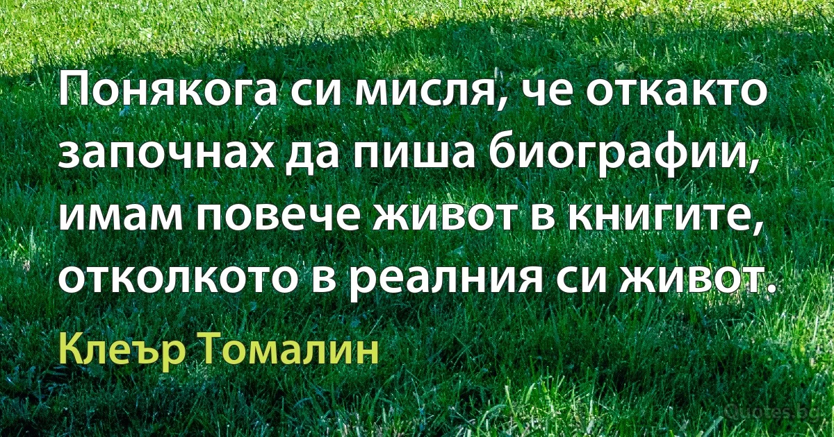 Понякога си мисля, че откакто започнах да пиша биографии, имам повече живот в книгите, отколкото в реалния си живот. (Клеър Томалин)