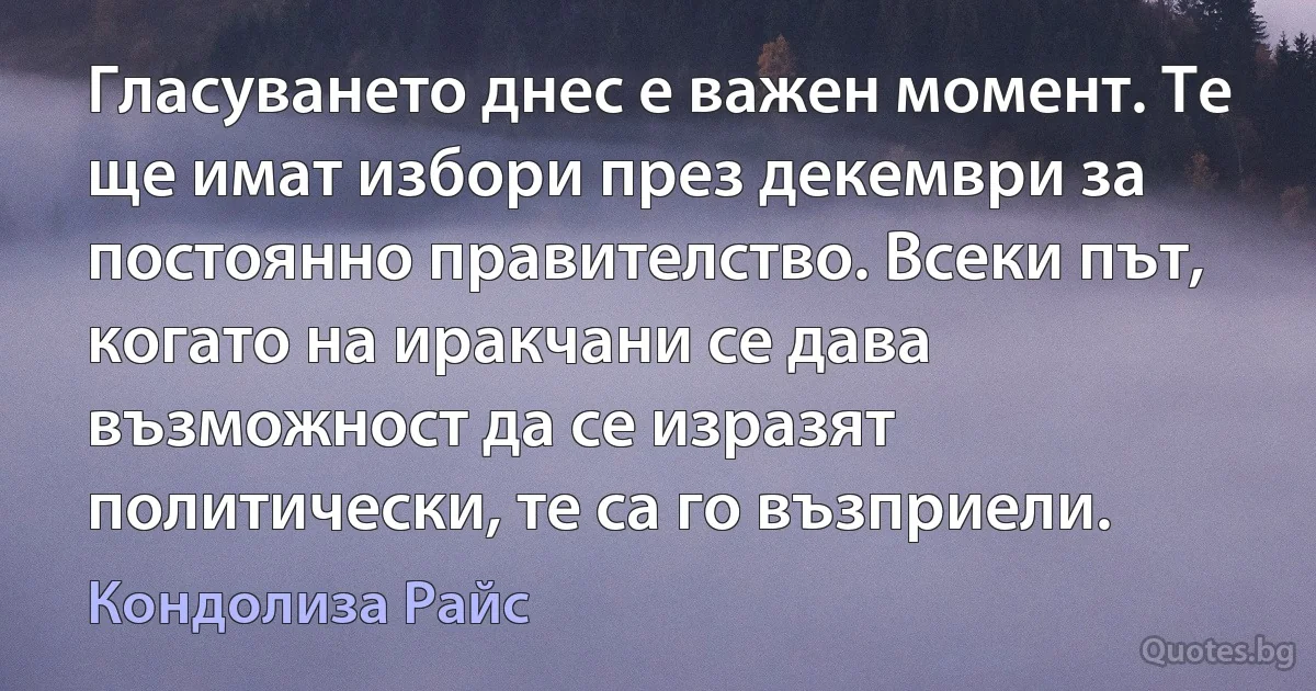 Гласуването днес е важен момент. Те ще имат избори през декември за постоянно правителство. Всеки път, когато на иракчани се дава възможност да се изразят политически, те са го възприели. (Кондолиза Райс)