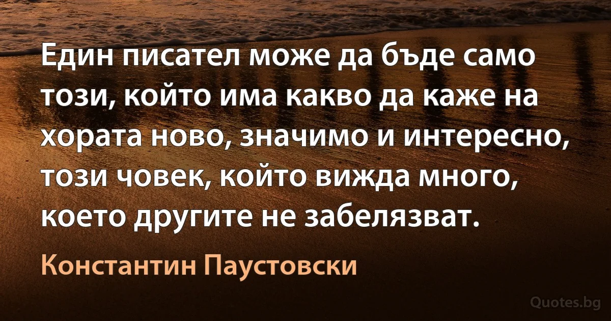 Един писател може да бъде само този, който има какво да каже на хората ново, значимо и интересно, този човек, който вижда много, което другите не забелязват. (Константин Паустовски)