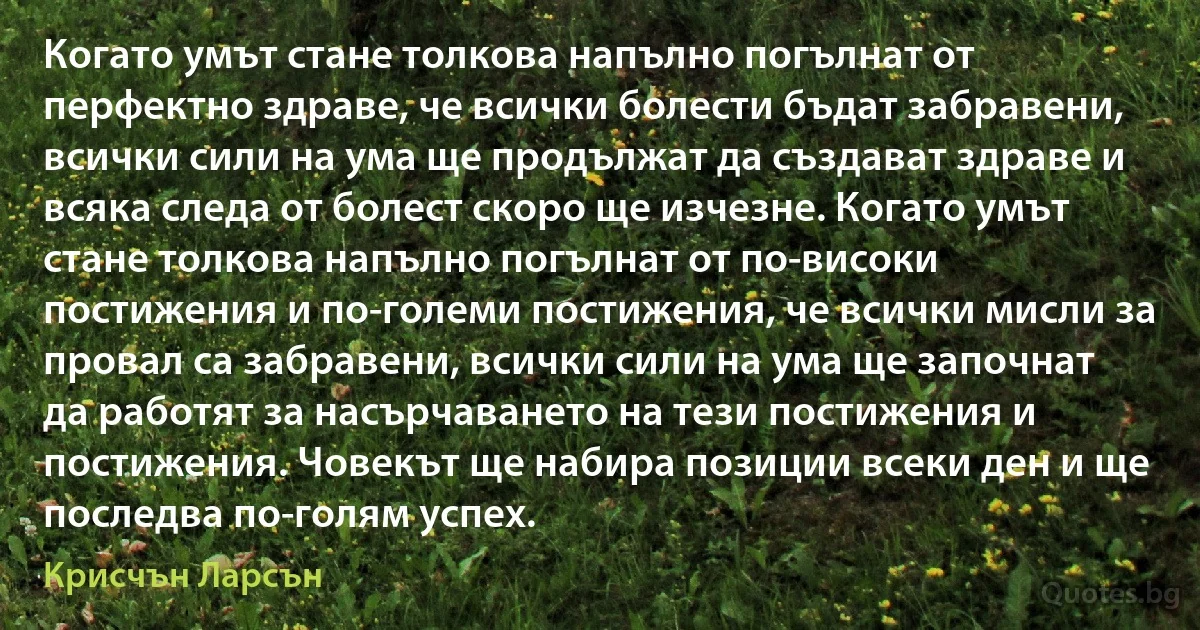 Когато умът стане толкова напълно погълнат от перфектно здраве, че всички болести бъдат забравени, всички сили на ума ще продължат да създават здраве и всяка следа от болест скоро ще изчезне. Когато умът стане толкова напълно погълнат от по-високи постижения и по-големи постижения, че всички мисли за провал са забравени, всички сили на ума ще започнат да работят за насърчаването на тези постижения и постижения. Човекът ще набира позиции всеки ден и ще последва по-голям успех. (Крисчън Ларсън)