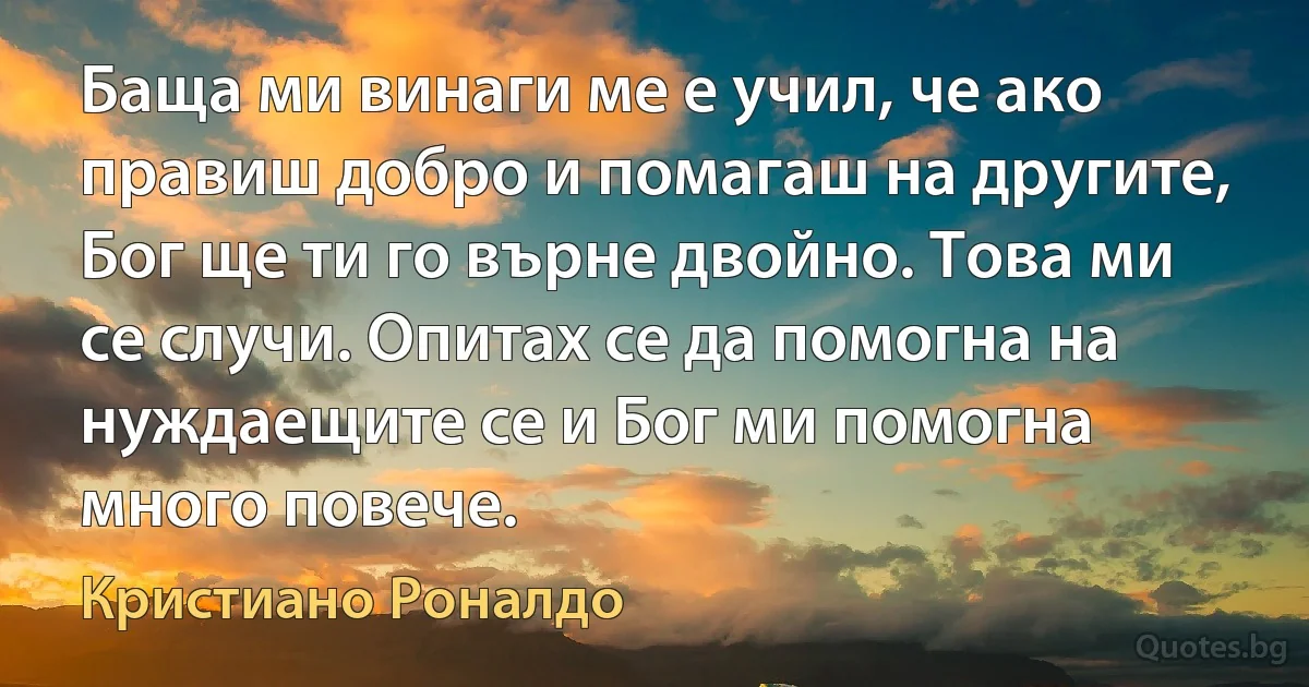 Баща ми винаги ме е учил, че ако правиш добро и помагаш на другите, Бог ще ти го върне двойно. Това ми се случи. Опитах се да помогна на нуждаещите се и Бог ми помогна много повече. (Кристиано Роналдо)