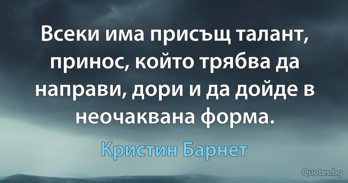 Всеки има присъщ талант, принос, който трябва да направи, дори и да дойде в неочаквана форма. (Кристин Барнет)