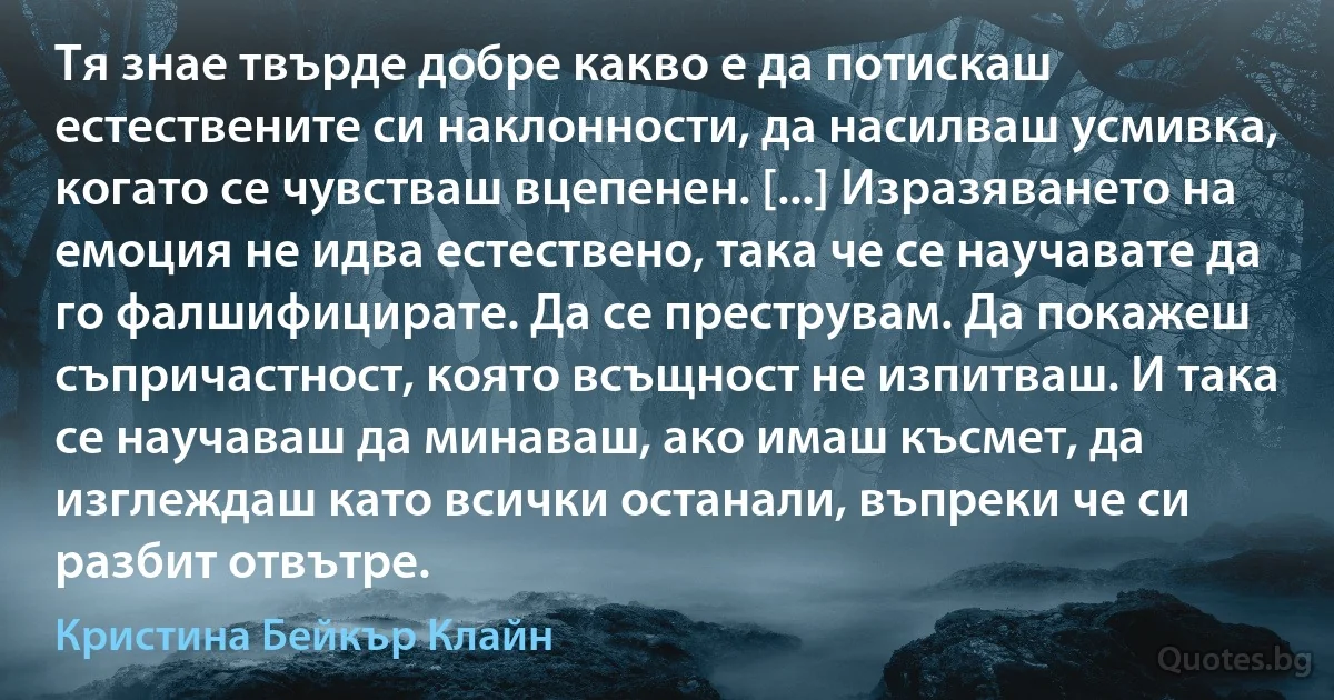 Тя знае твърде добре какво е да потискаш естествените си наклонности, да насилваш усмивка, когато се чувстваш вцепенен. [...] Изразяването на емоция не идва естествено, така че се научавате да го фалшифицирате. Да се преструвам. Да покажеш съпричастност, която всъщност не изпитваш. И така се научаваш да минаваш, ако имаш късмет, да изглеждаш като всички останали, въпреки че си разбит отвътре. (Кристина Бейкър Клайн)