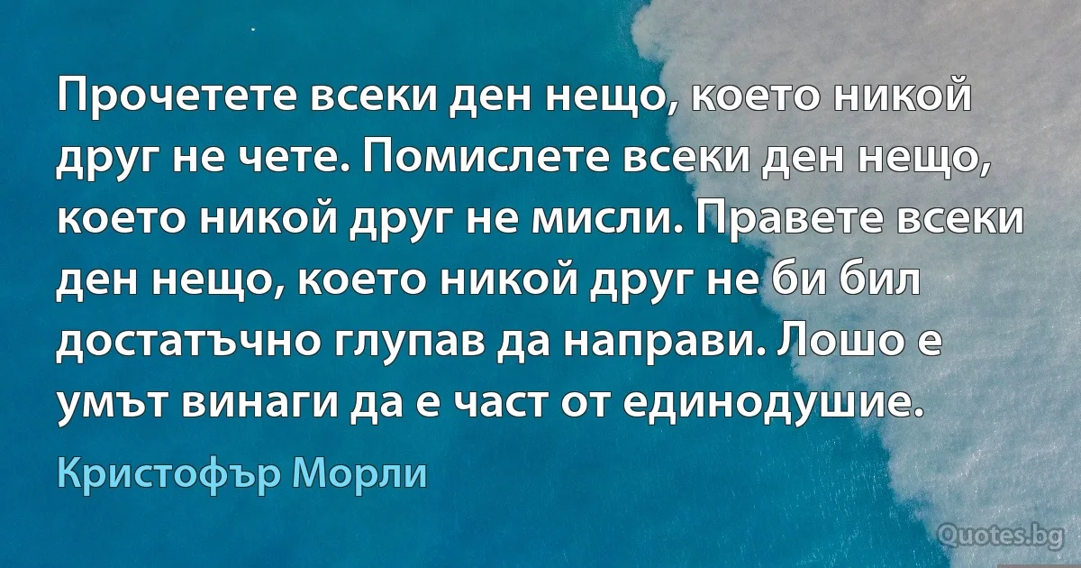 Прочетете всеки ден нещо, което никой друг не чете. Помислете всеки ден нещо, което никой друг не мисли. Правете всеки ден нещо, което никой друг не би бил достатъчно глупав да направи. Лошо е умът винаги да е част от единодушие. (Кристофър Морли)