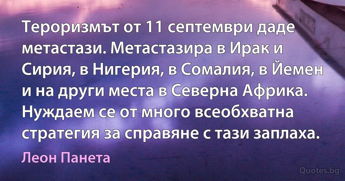 Тероризмът от 11 септември даде метастази. Метастазира в Ирак и Сирия, в Нигерия, в Сомалия, в Йемен и на други места в Северна Африка. Нуждаем се от много всеобхватна стратегия за справяне с тази заплаха. (Леон Панета)