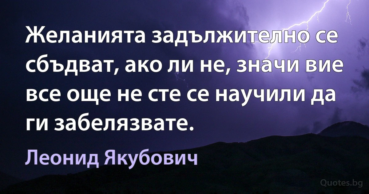 Желанията задължително се сбъдват, ако ли не, значи вие все още не сте се научили да ги забелязвате. (Леонид Якубович)