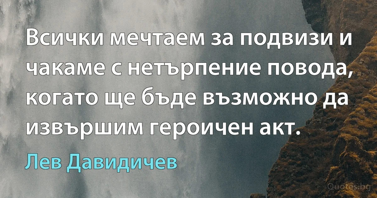 Всички мечтаем за подвизи и чакаме с нетърпение повода, когато ще бъде възможно да извършим героичен акт. (Лев Давидичев)