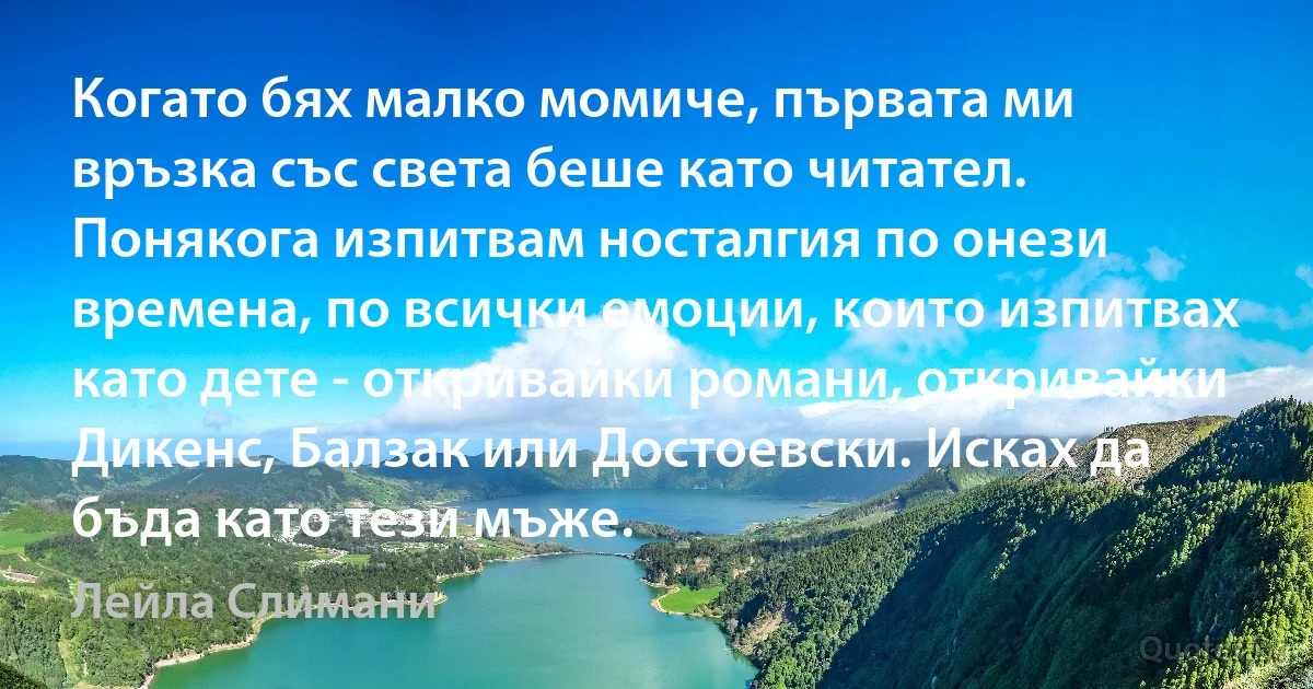 Когато бях малко момиче, първата ми връзка със света беше като читател. Понякога изпитвам носталгия по онези времена, по всички емоции, които изпитвах като дете - откривайки романи, откривайки Дикенс, Балзак или Достоевски. Исках да бъда като тези мъже. (Лейла Слимани)