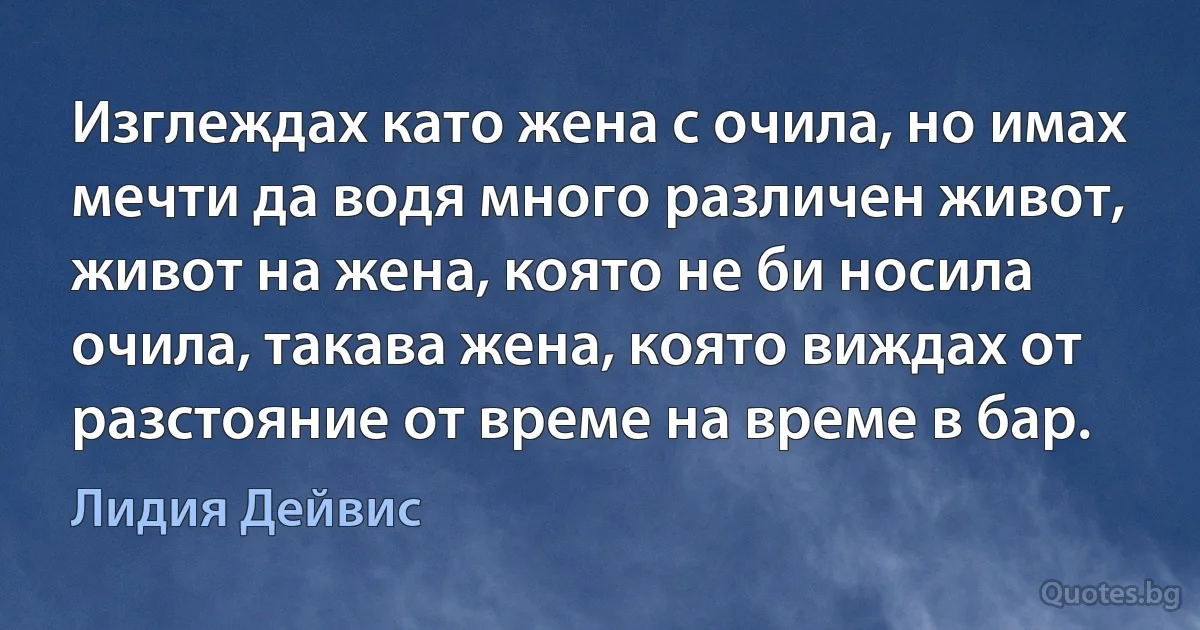 Изглеждах като жена с очила, но имах мечти да водя много различен живот, живот на жена, която не би носила очила, такава жена, която виждах от разстояние от време на време в бар. (Лидия Дейвис)