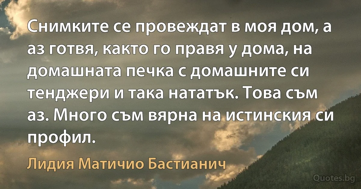 Снимките се провеждат в моя дом, а аз готвя, както го правя у дома, на домашната печка с домашните си тенджери и така нататък. Това съм аз. Много съм вярна на истинския си профил. (Лидия Матичио Бастианич)