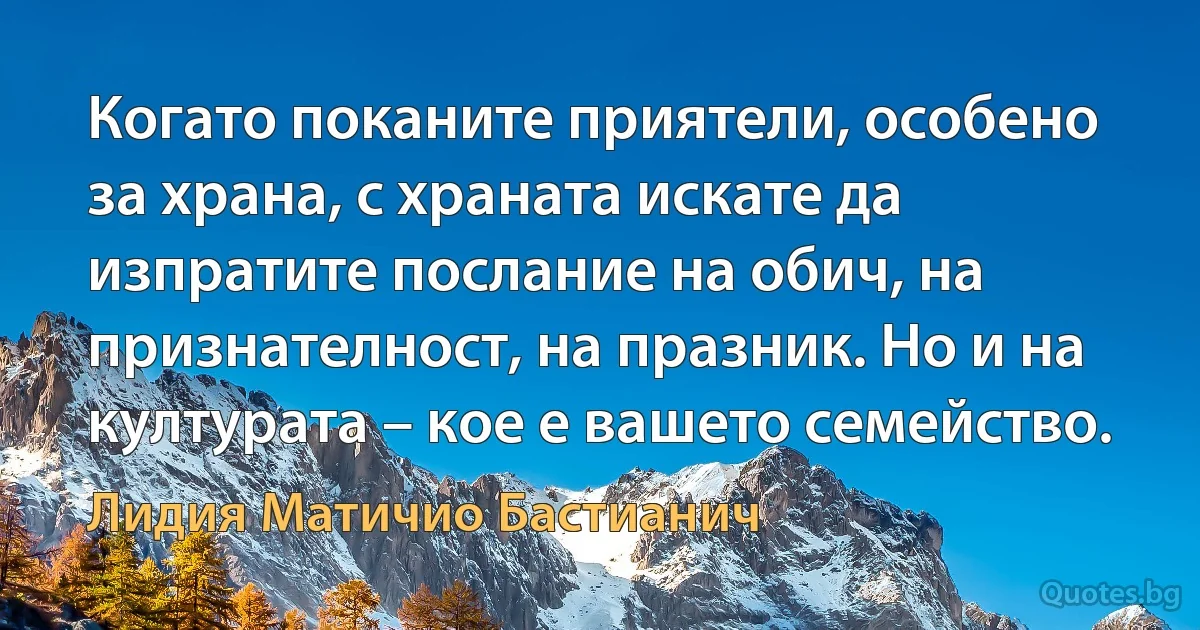 Когато поканите приятели, особено за храна, с храната искате да изпратите послание на обич, на признателност, на празник. Но и на културата – кое е вашето семейство. (Лидия Матичио Бастианич)