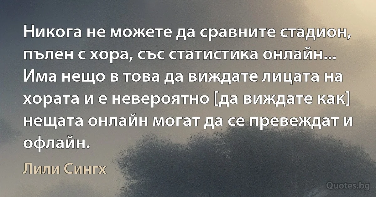 Никога не можете да сравните стадион, пълен с хора, със статистика онлайн... Има нещо в това да виждате лицата на хората и е невероятно [да виждате как] нещата онлайн могат да се превеждат и офлайн. (Лили Сингх)