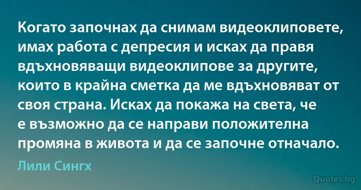 Когато започнах да снимам видеоклиповете, имах работа с депресия и исках да правя вдъхновяващи видеоклипове за другите, които в крайна сметка да ме вдъхновяват от своя страна. Исках да покажа на света, че е възможно да се направи положителна промяна в живота и да се започне отначало. (Лили Сингх)