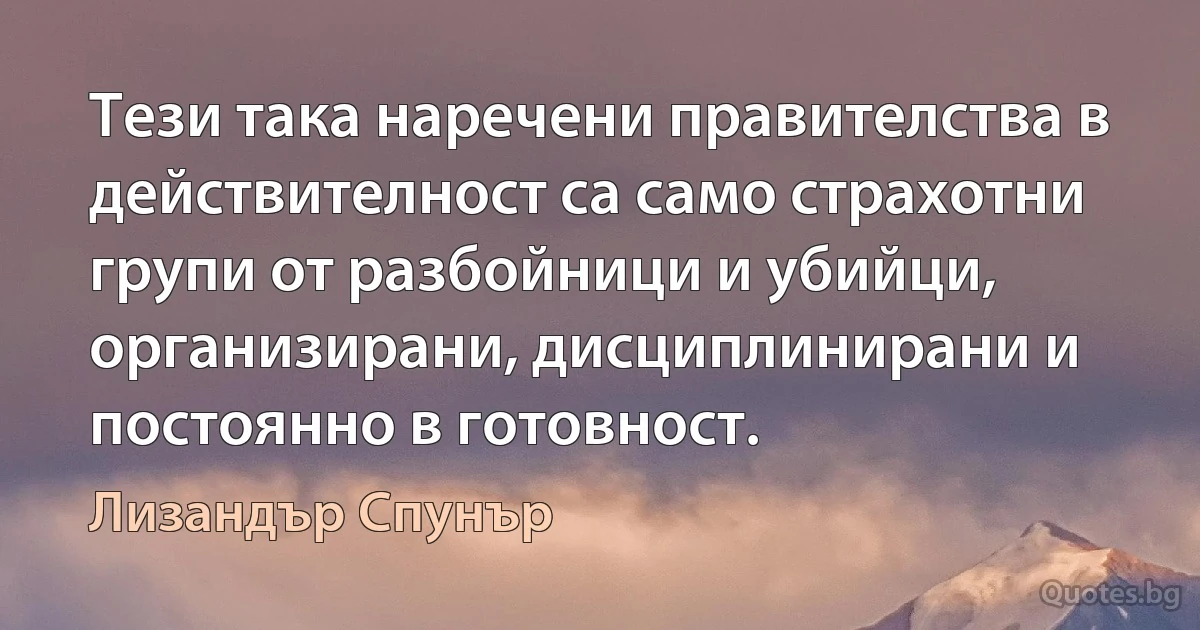 Тези така наречени правителства в действителност са само страхотни групи от разбойници и убийци, организирани, дисциплинирани и постоянно в готовност. (Лизандър Спунър)