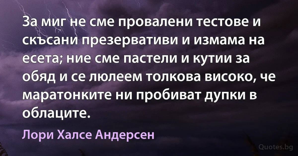 За миг не сме провалени тестове и скъсани презервативи и измама на есета; ние сме пастели и кутии за обяд и се люлеем толкова високо, че маратонките ни пробиват дупки в облаците. (Лори Халсе Андерсен)