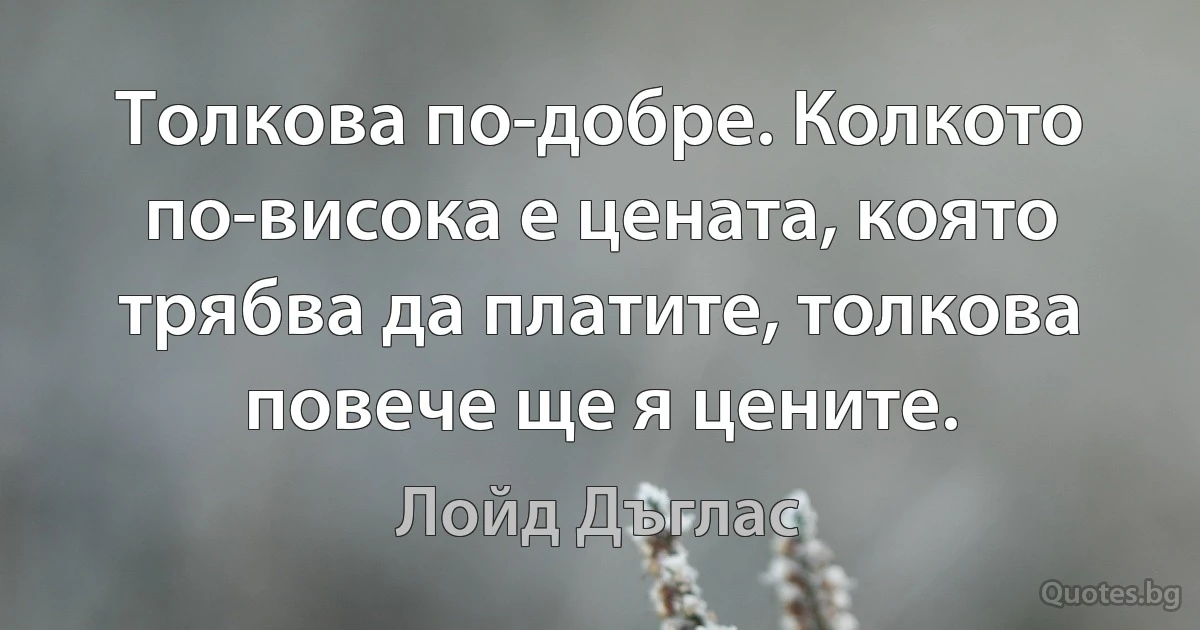 Толкова по-добре. Колкото по-висока е цената, която трябва да платите, толкова повече ще я цените. (Лойд Дъглас)