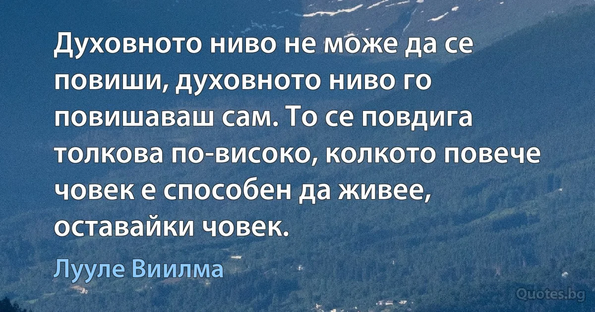 Духовното ниво не може да се повиши, духовното ниво го повишаваш сам. То се повдига толкова по-високо, колкото повече човек е способен да живее, оставайки човек. (Лууле Виилма)