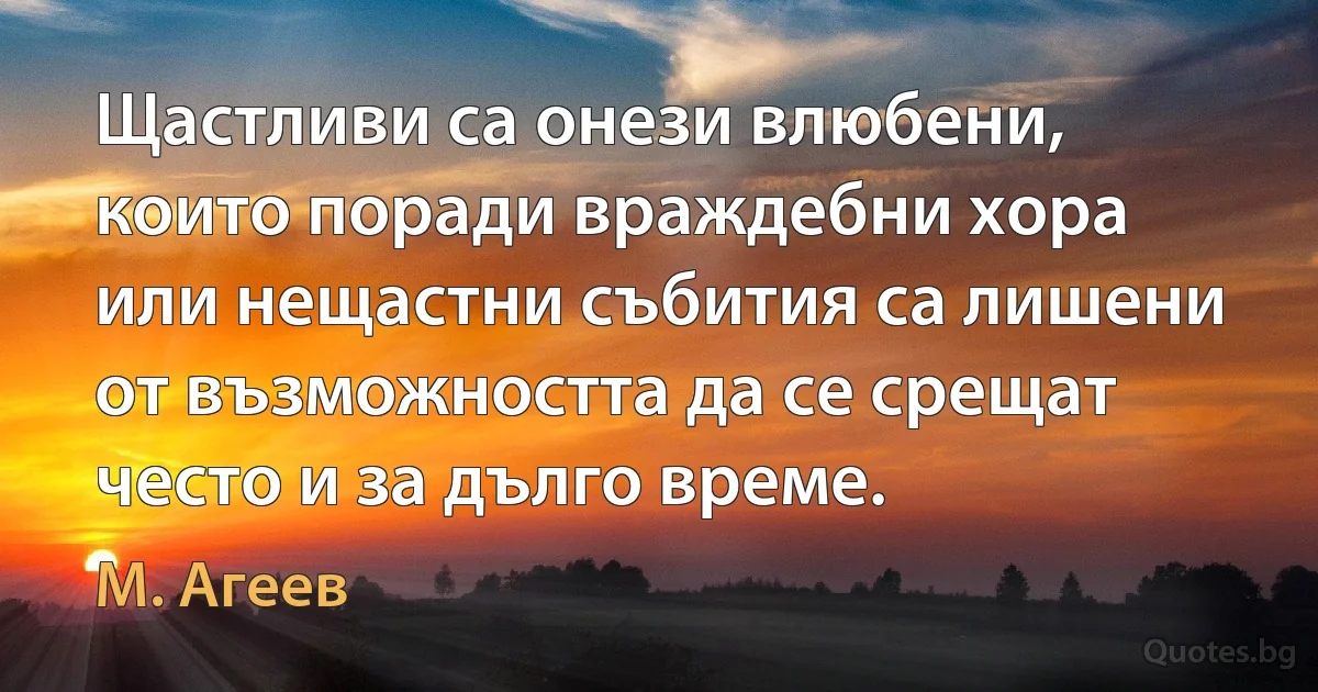 Щастливи са онези влюбени, които поради враждебни хора или нещастни събития са лишени от възможността да се срещат често и за дълго време. (М. Агеев)